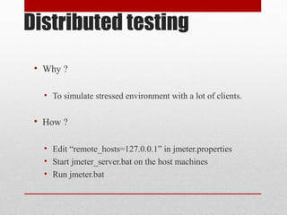 Distributed testing
• Why ?
• To simulate stressed environment with a lot of clients.
• How ?
• Edit “remote_hosts=127.0.0.1” in jmeter.properties
• Start jmeter_server.bat on the host machines
• Run jmeter.bat
 