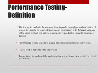Performance Testing-
Definition
• The testing to evaluate the response time (speed), throughput and utilization of
system to execute its required functions in comparison with different versions
of the same product or a different competitive product is called Performance
Testing.
• Performance testing is done to derive benchmark numbers for the system.
• Heavy load is not applied to the system
• Tuning is performed until the system under test achieves the expected levels of
performance.
 