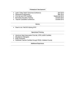 Professional Development
 Learn Today Teach Tomorrow Conference April 2013
 Response to Intervention May 2014
 First Aid and CPR Certified September 2015
 Illuminate Education Training October 2015
 Teacher Candidate Conference October 2015
Honors
 Dean’s List, Fall 2012-Spring 2015
Specialized Training
 American Heart Association First Aid, CPR, & AED Certified
 Bloodborne Pathogens
 Bully Prevention
 Substitute Teacher Certified through PESG –Oakland County
Additional Experience
 