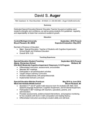 David S. Auger
7064 Cedarbank Dr, West Bloomfield , MI 48324 | C: 248-469-3466 | Auger1ds@cmich.edu
Summary
Dedicated Special Education/General Education Teacher focused on building each
student's strengths and confidence, as well as giving students firm guidelines, regularity,
and dependability to foster their social and academic growth.
Education
Central Michigan University September, 2010-Present
Mount Pleasant, MI, 48858 Expected Graduation: May 2016
Bachelor of Science in Education
 Major: Special Education, Teacher of Students with Cognitive Impairments/
School Health and Wellness Education
 Overall GPA: 3.25
Teaching Experience
Special Education Student Teaching September 2015-Present
Adams Elementary School Midland, MI
ESA MoCI Moderate Cognitive Impairment Classroom, 9-12 Program
 Differentiated instruction, assessments, and activities
 Attended IEP meetings
 Participated in all parent/student activities
 Taught Unique Learning Curriculum
 Worked collaboratively with paraprofessionals
 Implemented Edmark curriculum
Special Education Mid-tier Practicum May 2014 to June 2014
West Intermediate Middle School Mount Pleasant, MI
 Assisted in 7th
and 8th
grade math resource room for students with ASD, SLD,
Speech/Language Impairment, Cognitive Impairment, and Emotional Impairment.
 Participated in IEP meetings with teachers, specialists, parents, and
administrators.
 Provided assessments, evidence-based interventions, and progress monitoring
for two students with SLD in math computation and reading fluency.
 Differentiated instruction according to student ability and skill level.
 