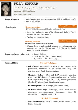 Career Objective I strongly desire to acquire knowledge and skills to build a successful
career in life science.
Experiences Research Assistant
I2IT-IGNOU CoE for Advanced Education and Research, Pune
- Supervise students in area of Developmental Biology, Cancer
Biology and Stem Cell Biology.
- Worked on research projects.
Assistant Professor
MGM’s Institute of Biosciences, Aurangabad
- Conduct lectures and practical sessions for graduates and post
graduate students in Biomolecules, Cell Biology, Molecular
Genetics, General Virology.
Expertise (Research Interest) - Cancer Biology
- Stem cell and Developmental Biology
- Recombinant DNA Technology
Technical Skills Wet Lab Techniques
- Cell Culture: maintenance of cells, revival, passage, cryo-
preservation, established 3D cell culture, MTT assay, Cell
migration assay, Chick fibroblast culture.
- Molecular Biology: DNA and RNA isolation, restriction
digestion of DNA, ligation, Competent cell preparation, Cloning,
DNA fragmentation assay, c-DNA, PCR, Primer optimization,
SDS-PAGE, Western Blot, 2D-gel electrophoresis
- Chromatography: ion exchange, gel filtration, affinity.
- Instrumentation: Light microscope, Leica phase contrast
microscope, spectrophotometer, Iinvitrogen’s Qubit 2.0
fluorometer, ELISA plate reader, PCR.
Dry Lab Techniques
- Basic Bioinformatics: BLAST, FASTA, SPDB viewer, KEGG,
Primer designing.
PUJA SARKAR
MS -Biotechnology specialization in Stem Cell Biology
pujasarkar1401@gmail.com
Mob: +91-7304083469
January 2013-June 2014
July 2014- December 2014
 