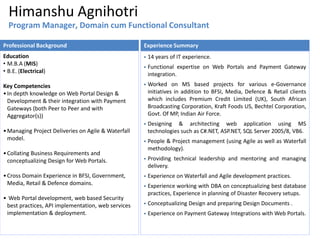 Himanshu Agnihotri
 14 years of IT experience.
 Functional expertise on Web Portals and Payment Gateway
integration.
 Worked on MS based projects for various e-Governance
initiatives in addition to BFSI, Media, Defence & Retail clients
which includes Premium Credit Limited (UK), South African
Broadcasting Corporation, Kraft Foods US, Bechtel Corporation,
Govt. Of MP, Indian Air Force.
 Designing & architecting web application using MS
technologies such as C#.NET, ASP.NET, SQL Server 2005/8, VB6.
 People & Project management (using Agile as well as Waterfall
methodology).
 Providing technical leadership and mentoring and managing
delivery.
 Experience on Waterfall and Agile development practices.
 Experience working with DBA on conceptualizing best database
practices, Experience in planning of Disaster Recovery setups.
 Conceptualizing Design and preparing Design Documents .
 Experience on Payment Gateway Integrations with Web Portals.
Experience Summary
Education
• M.B.A (MIS)
• B.E. (Electrical)
Key Competencies
•In depth knowledge on Web Portal Design &
Development & their integration with Payment
Gateways (both Peer to Peer and with
Aggregator(s))
•Managing Project Deliveries on Agile & Waterfall
model.
•Collating Business Requirements and
conceptualizing Design for Web Portals.
•Cross Domain Experience in BFSI, Government,
Media, Retail & Defence domains.
• Web Portal development, web based Security
best practices, API implementation, web services
implementation & deployment.
Professional Background
Program Manager, Domain cum Functional Consultant
 