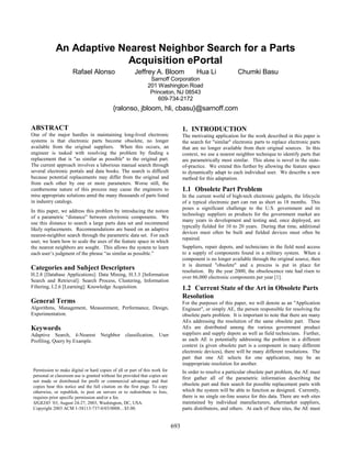 An Adaptive Nearest Neighbor Search for a Parts
Acquisition ePortal
Rafael Alonso Jeffrey A. Bloom Hua Li Chumki Basu
Sarnoff Corporation
201 Washington Road
Princeton, NJ 08543
609-734-2172
{ralonso, jbloom, hli, cbasu}@sarnoff.com
ABSTRACT
One of the major hurdles in maintaining long-lived electronic
systems is that electronic parts become obsolete, no longer
available from the original suppliers. When this occurs, an
engineer is tasked with resolving the problem by finding a
replacement that is "as similar as possible" to the original part.
The current approach involves a laborious manual search through
several electronic portals and data books. The search is difficult
because potential replacements may differ from the original and
from each other by one or more parameters. Worse still, the
cumbersome nature of this process may cause the engineers to
miss appropriate solutions amid the many thousands of parts listed
in industry catalogs.
In this paper, we address this problem by introducing the notion
of a parametric “distance” between electronic components. We
use this distance to search a large parts data set and recommend
likely replacements. Recommendations are based on an adaptive
nearest-neighbor search through the parametric data set. For each
user, we learn how to scale the axes of the feature space in which
the nearest neighbors are sought. This allows the system to learn
each user’s judgment of the phrase “as similar as possible.”
Categories and Subject Descriptors
H.2.8 [Database Applications]: Data Mining, H.3.3 [Information
Search and Retrieval]: Search Process, Clustering, Information
Filtering, I.2.6 [Learning]: Knowledge Acquisition.
General Terms
Algorithms, Management, Measurement, Performance, Design,
Experimentation.
Keywords
Adaptive Search, k-Nearest Neighbor classification, User
Profiling, Query by Example.
1. INTRODUCTION
The motivating application for the work described in this paper is
the search for "similar" electronic parts to replace electronic parts
that are no longer available from their original sources. In this
context, we use a nearest neighbor technique to identify parts that
are parametrically most similar. This alone is novel in the state-
of-practice. We extend this further by allowing the feature space
to dynamically adapt to each individual user. We describe a new
method for this adaptation.
1.1 Obsolete Part Problem
In the current world of high-tech electronic gadgets, the lifecycle
of a typical electronic part can run as short as 18 months. This
poses a significant challenge to the U.S. government and its
technology suppliers as products for the government market are
many years in development and testing and, once deployed, are
typically fielded for 10 to 20 years. During that time, additional
devices must often be built and fielded devices must often be
repaired.
Suppliers, repair depots, and technicians in the field need access
to a supply of components found in a military system. When a
component is no longer available through the original source, then
it is deemed "obsolete" and a process is put in place for
resolution. By the year 2000, the obsolescence rate had risen to
over 66,000 electronic components per year [1].
1.2 Current State of the Art in Obsolete Parts
Resolution
For the purposes of this paper, we will denote as an "Application
Engineer", or simply AE, the person responsible for resolving the
obsolete parts problem. It is important to note that there are many
AEs addressing the resolution of the same obsolete part. These
AEs are distributed among the various government product
suppliers and supply depots as well as field technicians. Further,
as each AE is potentially addressing the problem in a different
context (a given obsolete part is a component in many different
electronic devices), there will be many different resolutions. The
part that one AE selects for one application, may be an
inappropriate resolution for another.
In order to resolve a particular obsolete part problem, the AE must
first gather all of the parametric information describing the
obsolete part and then search for possible replacement parts with
which the system will be able to function as designed. Currently,
there is no single on-line source for this data. There are web sites
maintained by individual manufacturers, aftermarket suppliers,
parts distributors, and others. At each of these sites, the AE must
Permission to make digital or hard copies of all or part of this work for
personal or classroom use is granted without fee provided that copies are
not made or distributed for profit or commercial advantage and that
copies bear this notice and the full citation on the first page. To copy
otherwise, or republish, to post on servers or to redistribute to lists,
requires prior specific permission and/or a fee.
SIGKDD ’03, August 24-27, 2003, Washington, DC, USA.
Copyright 2003 ACM 1-58113-737-0/03/0008…$5.00.
693
 