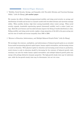 Selected Paper Abstracts 
† “Mobility, Social Security, Savings, and Inequality with Two-sided Altruism and Uncertain Earnings 
Ability” (with Jie Zhang), job market paper 
We examine the effects of falling intergenerational mobility and rising social security on savings and 
distributions of wealth and income in a dynastic model with two-sided altruism and uncertain earnings 
ability. When mobility declines, high (low) earning households reduce (raise) savings. When social 
security expands, households experiencing upward (downward) mobility tend to reduce (raise) sav-ings. 
Both life-cycle features and two-sided altruism improve the fitting of wealth distribution to data. 
Falling mobility and rising social security explain a large proportion of the fall in the gross saving rate 
and the rises of wealth and income inequality from 1980 to 2000. 
† “Returns to Education, Indeterminacy, and Multiple Balanced Growth Paths” (with Jie Zhang) 
We investigate the existence, multiplicity, and indeterminacy of balanced growth paths in an extended 
Lucas model incorporating physical capital inputs, human capital externalities, and decreasing returns 
to scale in education. With physical capital in education and increasing social returns in production, 
social returns to scale in education should be decreasing for the existence of balanced growth; inde-terminacy 
can arise for weaker human capital externalities; and multiple balanced growth paths may 
emerge with perhaps distinctive dynamic properties: The high-growth steady state may be indetermi-nate, 
while the low-growth steady state may be determinate, but not vice versa. 

