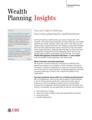 Advanced Planning
June 2013
Wealth
Planning Insights
Contents
You can't take it with you: Succession
planning for small businesses Pages 1 – 3
Business succession planning is the process
of selecting and preparing successors to a
company's current managers and owners.
The goal is to allow an organization to
continue to conduct business even in the
event of a key individual's unexpected
departure.
Buy-sell agreements can provide clarity
in a time of transition Pages 3 – 5
Do you know what would happen to your
company if you were to retire or pass away?
Are you certain that your partners would
agree with what you think?
Disclosures Page 6
You can’t take it with you:
Succession planning for small businesses
As the principal of a small business, you have a unique role in the
company. Your efforts have produced a thriving enterprise, and created
value for your family. However, there may come a time when you are
ready to take a reduced role within the company or step down entirely.
Even the most ardent business owners must plan for how their death
could impact operations. Advanced planning helps to ensure that new
management is prepared and that a departing owner (or his or her
estate) receives proper compensation for the business. This month,
Wealth Management Consultants Bill Shad and Lance Cholet
share the benefit of their experiences with these issues.
What is business succession planning?
Bill: Business succession planning is the process of selecting and
preparing successors to a company's current managers and owners.
The goal is to allow an organization to continue to conduct business
even in the event of a key individual's unexpected departure. Business
succession planning is critical to the survival and stability of any
organization.
Are there particular issues when it is a family-owned business?
Bill: In my experience, there are two distinct types of small businesses
in the US: family-owned and all others. Planning for either type of
business can vary in complexity, but planning for a family-owned
business has an additional emotional overlay that has to be taken into
account. For example, the next generation of owners may not agree on:
 who should be in charge
 what each family member's roles and responsibilities should be
 equity ownership
 overall compensation.
 