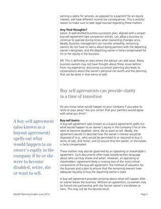 Wealth Planning Insights June 2013 Page 3
A buy-sell agreement
(also known as a
buyout agreement)
spells out what
would happen to an
owner’s equity in the
company if he or she
were to become
disabled, retire, die
or want to sell.
earning a salary for services, as opposed to a payment for an equity
interest, will have different income tax consequences. This is another
reason to make sure to seek legal counsel regarding these matters.
Any final thoughts?
Lance: A well-drafted business succession plan, aligned with a proper
buy-sell agreement (see companion article), can allow a business to
continue to operate during times when ownership changes occur.
Ideally, business management can transfer smoothly, remaining
owners do not have to worry about being partners with the departing
owner’s designees, and the departing owner is fairly compensated for
his or her equity in the business.
Bill: This is definitely an area where the advisor can add value. Many
business owners may not have thought about these issues before.
From my experience, discussing succession planning also leads to
conversations about the owner's personal net worth and the planning
that can be done in that arena as well.
Buy-sell agreements can provide clarity
in a time of transition
Do you know what would happen to your company if you were to
retire or pass away? Are you certain that your partners would agree
with what you think?
Buy-sell basics
A buy-sell agreement (also known as a buyout agreement) spells out
what would happen to an owner’s equity in the company if he or she
were to become disabled, retire, die or want to sell. Ideally, the
agreement would (1) describe how the owner's interest would be
disposed of (e.g., who would be permitted to or required to buy it,
terms of sale, and more), and (2) ensure that the owner, or the estate,
is fairly compensated.
These matters may also be governed by an operating or shareholder's
agreement. Such documents often have loosely written language
about who can buy shares and when. However, an operating or
shareholders' agreement likely is missing two of the most critical
components of the buy-sell agreement: the method of valuation for
the business and a plan to ensure that the remaining owners have
adequate liquidity to buy the departing owner's stake.
A buy-sell agreement provides certainty about what will happen after
an owner leaves the business. Without an agreement, co-owners may
be forced into partnership with the former owner's transferees or
heirs. This may not be the desired result.
 