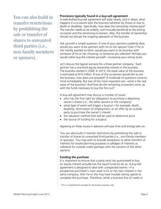 Wealth Planning Insights June 2013 Page 4
You can also build in
transfer restrictions
by prohibiting the
sale or transfer of
shares to unwanted
third parties (i.e.,
non-family members
or spouses).
Provisions typically found in a buy-sell agreement
A well-drafted buy-sell agreement will state clearly, and in detail, what
happens if a co-owner exits the business (whether by choice or due to
death or disability). Specifically, how does the ownership interest pass?
The transfer needs to be orderly, and mutually beneficial to the exiting
co-owner and the remaining co-owners. Also, the transfer of ownership
should not disrupt the ongoing operation of the business.
Ask yourself a simple question. If one of your partners suddenly died,
would you want to be partners with his or her spouse? Even if he or
she merely wanted to retire, would you want to do business with
someone of his or her choosing, or someone you selected? Perhaps you
would rather buy the interest yourself—increasing your voting share.
Let's discuss the typical scenario for a three partner company.1 Each
partner has a one-third equity ownership interest in the business.
The business started in 2000. In 2013, the book value of the business
is estimated at $10 million. If one of the co-owners would like to exit
the business, how does one proceed? A multitude of questions come to
mind immediately. But two of the most important are—what is the real
value of the business? And how do the remaining co-owners come up
with the funds necessary to buy the first out?
A buy-sell agreement may discuss a number of issues:
 who has the first right (or obligation) to purchase a departing
owner's shares (i.e., the other owners or the company)
 what type of event will trigger a buyout—for example, death,
disability, termination of employment, or an offer by an outside
party to purchase the owner's interest
 the valuation method that will be used to determine price
 the source of funding for a buyout.
Agreeing on these issues in advance will save time and energy later on.
You can also build in transfer restrictions by prohibiting the sale or
transfer of shares to unwanted third parties (i.e., non-family members
or spouses). You may wish to provide exceptions to allow transfers of
interests for estate planning purposes or pledges of interests as
collateral for outside credit (perhaps with the consent of the other
owners).
Funding the purchase
It is important to ensure that a party who has guaranteed to buy
an equity interest actually has the liquid funds to do so. A buy-sell
agreement is designed to deal with unexpected events—if a
prospective purchaser's main asset is his or her own interest in the
same company, then he or she may have trouble raising capital to
complete the purchase. Therefore, while a business line of credit or
1
This is a hypothetical example for illustrative purposes only.
 