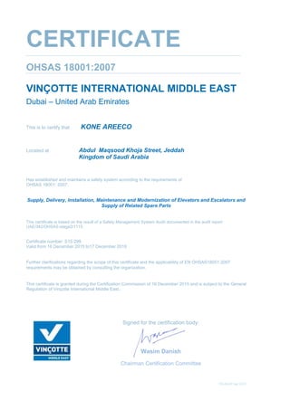 TD-04-03/Apr 2015
CERTIFICATE
OHSAS 18001:2007
VINÇOTTE INTERNATIONAL MIDDLE EAST
Dubai – United Arab Emirates
This is to certify that KONE AREECO
Located at Abdul Maqsood Khoja Street, Jeddah
Kingdom of Saudi Arabia
Has established and maintains a safety system according to the requirements of
OHSAS 18001: 2007;
Supply, Delivery, Installation, Maintenance and Modernization of Elevators and Escalators and
Supply of Related Spare Parts
This certificate is based on the result of a Safety Management System Audit documented in the audit report
UAE/342/OHSAS-stage2/1115.
Certificate number: S15-299
Valid from 16 December 2015 to17 December 2018
Further clarifications regarding the scope of this certificate and the applicability of EN OHSAS18001:2007
requirements may be obtained by consulting the organization.
This certificate is granted during the Certification Commission of 16 December 2015 and is subject to the General
Regulation of Vinçotte International Middle East.
Signed for the certification body:
Wasim Danish
Chairman Certification Committee
 