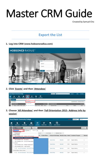 Master CRM GuideCreated by Samuel Cho
Export the List
1. Log into CRM (www.hobsonsradius.com)
2. Click ‘Events’ and then ‘Attendees’
3. Choose ‘All Attendees’ and then ‘Fall Orientation 2015- Address info by
session’
 