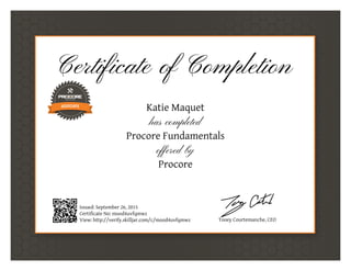 Certificate of Completion
Katie Maquet
has completed
Procore Fundamentals
offered by
Procore
Issued: September 26, 2015
Certificate No: mood4uvfqmwz
View: http://verify.skilljar.com/c/mood4uvfqmwz Tooey Courtemanche, CEO
 