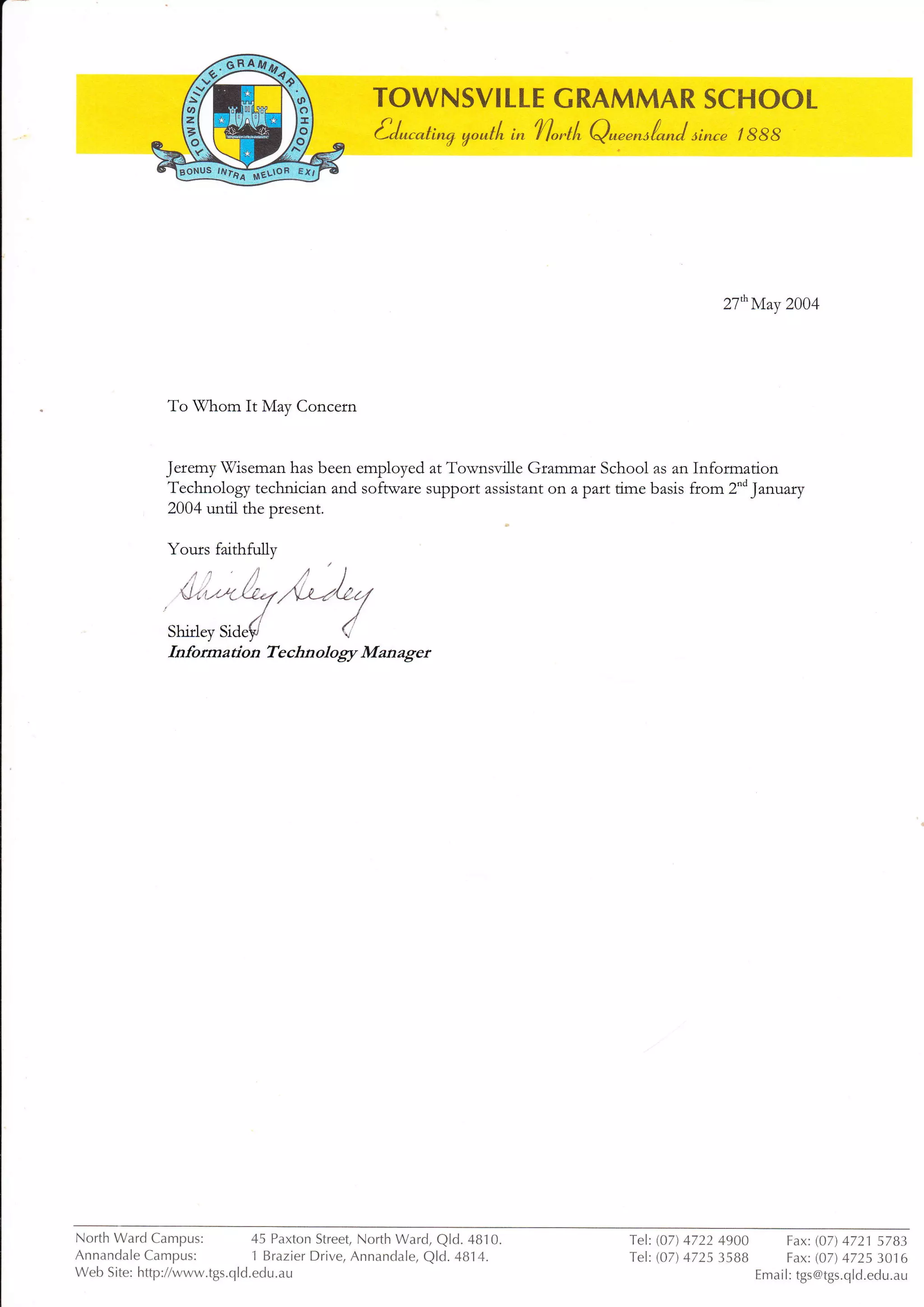 27nMay 2004
To lWhom It May Concern
Jeremy Tiseman has been employed at Townsville Grammar School as an Information
Technology technician and software support assistant ofl a part time basis from 2"d January
2004 until the ptesent.
Yours faithfully
,/*)%(
Technology Managet
North Ward Campus:
Annandale Campus:
45 Paxton Street North Ward, Q|d.4810.
1 Brazier Drive, Annandale, Qld. 4814.
Tel: (07) 4V22 49OO
Tel: (07) 4725 35BB
Fax: (07) 4721 5783
Fax: (07) 4725 3016
Emai l: tgs@tgs.qld.edu.auWeb Site: http://www.tgs.qld.edu.au
 