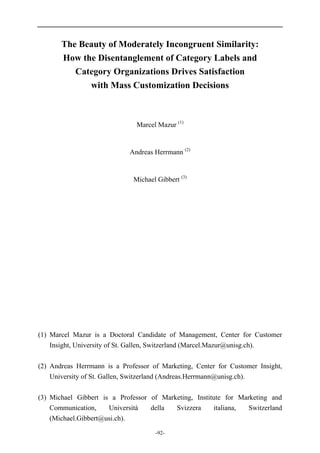 -92-
The Beauty of Moderately Incongruent Similarity:
How the Disentanglement of Category Labels and
Category Organizations Drives Satisfaction
with Mass Customization Decisions
Marcel Mazur (1)
Andreas Herrmann (2)
Michael Gibbert (3)
(1) Marcel Mazur is a Doctoral Candidate of Management, Center for Customer
Insight, University of St. Gallen, Switzerland (Marcel.Mazur@unisg.ch).
(2) Andreas Herrmann is a Professor of Marketing, Center for Customer Insight,
University of St. Gallen, Switzerland (Andreas.Herrmann@unisg.ch).
(3) Michael Gibbert is a Professor of Marketing, Institute for Marketing and
Communication, Università della Svizzera italiana, Switzerland
(Michael.Gibbert@usi.ch).
 