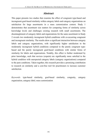 C. ESSAY II: THE BEAUTY OF MODERATELY INCONGRUENT SIMILARITY
-93-
Abstract
This paper presents two studies that examine the effect of congruent type-based and
incongruent goal-based similarity within category labels and category organizations on
satisfaction for large assortments in a mass customization context. Study 1
demonstrates that assortment size matters for comparing forms of similarity across
knowledge levels and challenges existing research with small assortments. The
disentanglement of category labels and organizations for the same assortment in Study
2 reveals two moderately incongruent hybrid conditions with co-occurring congruent
and incongruent similarity. The results show a significant interaction between category
labels and category organizations, with significantly higher satisfaction in the
moderately incongruent hybrid conditions compared to the purely congruent type-
based and the purely incongruent goal-based conditions with similar forms of
similarity for labels and organizations. Notably, this effect is further moderated by
prior knowledge, such that novices (experts) are significantly more satisfied in the
hybrid condition with unexpected category labels (category organizations) compared
to the pure conditions. Taken together, this research provides a promising contribution
to research on similarity and a cost-free tool for practitioners to increase customer
satisfaction.
Keywords: type-based similarity, goal-based similarity, congruity, category
organization, category label, mass customization
 