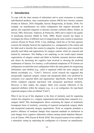 C. ESSAY II: THE BEAUTY OF MODERATELY INCONGRUENT SIMILARITY
-94-
1 Introduction
To cope with the sheer amount of information and to assist consumers in creating
individualized products, mass customization systems (MCS) have become common
(Franke & Schreier, 2010; Puligadda, Grewal, Rangaswamy, & Kardes, 2010). For
example, car manufacturers use online configurators that organize thousands of
options into sequential categories to decrease customer confusion (Berry, Seiders, &
Grewal, 2002; Srinivasan, Anderson, & Ponnavolu, 2002) and to improve the quality
of purchasing decisions (Häubl & Trifts, 2000). Recent research has begun to
investigate the effects of different ways of categorizing the same content in naturalistic
contexts (Poynor & Wood, 2010). A key challenge, which has so far been ignored,
concerns the interplay between the organization (i.e., arrangement) of the content and
the label used to describe that content in categories. In particular, prior research has
typically used labels and organizations for category content, which are expected and
learned by consumers. This finding is not surprising, as one would expect learned
organizations of category content and labels to facilitate consumer decision making
and choice by decreasing the cognitive load involved in choosing the preferred
combination of features. For instance, a self-contained comparison of 78 German car
configurators revealed that most configurators follow the same pattern for categorizing
information: each attribute (e.g., color) is organized within the same category and
labeled accordingly (i.e., “Color”). However, recent research has suggested that
unexpectedly organized category content and unexpected labels were preferred by
consumers over expected labels and organizations. Specifically, Poynor and Wood
(2010) compared expected type-based with unexpected goal-based similarity.
However, in their studies, the category labels were accurate reflections of the
organized attributes within the category (e.g., in a car configurator, the type-based
organized category colors are labeled “Color”).
What if one let go of this alignment in the form of similarity used for organizing
content into categories (i.e., category organization) and naming these categories (i.e.,
category label)? This disentanglement allows examining the impact of moderately
incongruent forms of similarity, consisting of expected (unexpected) category labels
and unexpected (expected) category organizations. Work on congruity postulates a
positive influence of moderate changes from expected standards on satisfaction as
such changes favor cognitive elaboration without causing mental depletion (Meyers-
Levy & Tybout, 1989; Poynor & Wood, 2010). This research consists of two studies in
a naturalistic setting by replicating the configurator of a German car manufacturer.
 