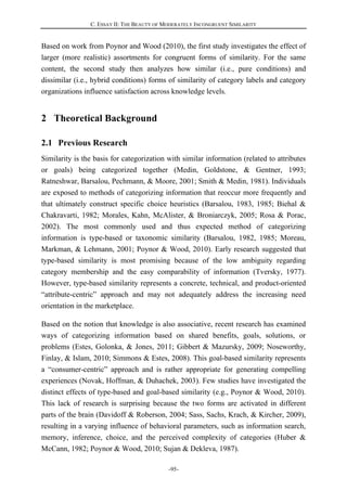 C. ESSAY II: THE BEAUTY OF MODERATELY INCONGRUENT SIMILARITY
-95-
Based on work from Poynor and Wood (2010), the first study investigates the effect of
larger (more realistic) assortments for congruent forms of similarity. For the same
content, the second study then analyzes how similar (i.e., pure conditions) and
dissimilar (i.e., hybrid conditions) forms of similarity of category labels and category
organizations influence satisfaction across knowledge levels.
2 Theoretical Background
2.1 Previous Research
Similarity is the basis for categorization with similar information (related to attributes
or goals) being categorized together (Medin, Goldstone, & Gentner, 1993;
Ratneshwar, Barsalou, Pechmann, & Moore, 2001; Smith & Medin, 1981). Individuals
are exposed to methods of categorizing information that reoccur more frequently and
that ultimately construct specific choice heuristics (Barsalou, 1983, 1985; Biehal &
Chakravarti, 1982; Morales, Kahn, McAlister, & Broniarczyk, 2005; Rosa & Porac,
2002). The most commonly used and thus expected method of categorizing
information is type-based or taxonomic similarity (Barsalou, 1982, 1985; Moreau,
Markman, & Lehmann, 2001; Poynor & Wood, 2010). Early research suggested that
type-based similarity is most promising because of the low ambiguity regarding
category membership and the easy comparability of information (Tversky, 1977).
However, type-based similarity represents a concrete, technical, and product-oriented
“attribute-centric” approach and may not adequately address the increasing need
orientation in the marketplace.
Based on the notion that knowledge is also associative, recent research has examined
ways of categorizing information based on shared benefits, goals, solutions, or
problems (Estes, Golonka, & Jones, 2011; Gibbert & Mazursky, 2009; Noseworthy,
Finlay, & Islam, 2010; Simmons & Estes, 2008). This goal-based similarity represents
a “consumer-centric” approach and is rather appropriate for generating compelling
experiences (Novak, Hoffman, & Duhachek, 2003). Few studies have investigated the
distinct effects of type-based and goal-based similarity (e.g., Poynor & Wood, 2010).
This lack of research is surprising because the two forms are activated in different
parts of the brain (Davidoff & Roberson, 2004; Sass, Sachs, Krach, & Kircher, 2009),
resulting in a varying influence of behavioral parameters, such as information search,
memory, inference, choice, and the perceived complexity of categories (Huber &
McCann, 1982; Poynor & Wood, 2010; Sujan & Dekleva, 1987).
 