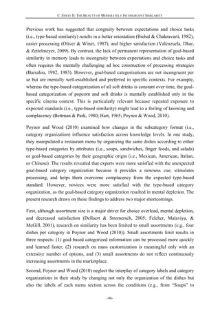C. ESSAY II: THE BEAUTY OF MODERATELY INCONGRUENT SIMILARITY
-96-
Previous work has suggested that congruity between expectations and choice tasks
(i.e., type-based similarity) results in a better orientation (Biehal & Chakravarti, 1982),
easier processing (Oliver & Winer, 1987), and higher satisfaction (Valenzuela, Dhar,
& Zettelmeyer, 2009). By contrast, the lack of permanent representation of goal-based
similarity in memory leads to incongruity between expectations and choice tasks and
often requires the mentally challenging ad hoc construction of processing strategies
(Barsalou, 1982, 1983). However, goal-based categorizations are not incongruent per
se but are mentally well-established and preferred in specific contexts. For example,
whereas the type-based categorization of all soft drinks is constant over time, the goal-
based categorization of popcorn and soft drinks is mentally established only in the
specific cinema context. This is particularly relevant because repeated exposure to
expected standards (i.e., type-based similarity) might lead to a feeling of knowing and
complacency (Bettman & Park, 1980; Hart, 1965; Poynor & Wood, 2010).
Poynor and Wood (2010) examined how changes in the subcategory format (i.e.,
category organization) influence satisfaction across knowledge levels. In one study,
they manipulated a restaurant menu by organizing the same dishes according to either
type-based categories by attributes (i.e., soups, sandwiches, finger foods, and salads)
or goal-based categories by their geographic origin (i.e., Mexican, American, Italian,
or Chinese). The results revealed that experts were more satisfied with the unexpected
goal-based category organization because it provides a newness cue, stimulates
processing, and helps them overcome complacency from the expected type-based
standard. However, novices were more satisfied with the type-based category
organization, as the goal-based category organization resulted in mental depletion. The
present research draws on these findings to address two major shortcomings.
First, although assortment size is a major driver for choice overload, mental depletion,
and decreased satisfaction (Dellaert & Stremersch, 2005; Felcher, Malaviya, &
McGill, 2001), research on similarity has been limited to small assortments (e.g., four
dishes per category in Poynor and Wood (2010)). Small assortments limit results in
three respects: (1) goal-based categorized information can be processed more quickly
and learned faster, (2) research on mass customization is meaningful only with an
extensive number of options, and (3) small assortments do not reflect continuously
increasing assortments in the marketplace.
Second, Poynor and Wood (2010) neglect the interplay of category labels and category
organizations in their study by changing not only the organization of the dishes but
also the labels of each menu section across the conditions (e.g., from “Soups” to
 