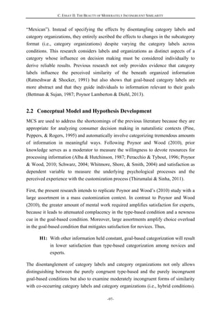 C. ESSAY II: THE BEAUTY OF MODERATELY INCONGRUENT SIMILARITY
-97-
“Mexican”). Instead of specifying the effects by disentangling category labels and
category organizations, they entirely ascribed the effects to changes in the subcategory
format (i.e., category organizations) despite varying the category labels across
conditions. This research considers labels and organizations as distinct aspects of a
category whose influence on decision making must be considered individually to
derive reliable results. Previous research not only provides evidence that category
labels influence the perceived similarity of the beneath organized information
(Ratneshwar & Shocker, 1991) but also shows that goal-based category labels are
more abstract and that they guide individuals to information relevant to their goals
(Bettman & Sujan, 1987; Poynor Lamberton & Diehl, 2013).
2.2 Conceptual Model and Hypothesis Development
MCS are used to address the shortcomings of the previous literature because they are
appropriate for analyzing consumer decision making in naturalistic contexts (Pine,
Peppers, & Rogers, 1995) and automatically involve categorizing tremendous amounts
of information in meaningful ways. Following Poynor and Wood (2010), prior
knowledge serves as a moderator to measure the willingness to devote resources for
processing information (Alba & Hutchinson, 1987; Peracchio & Tybout, 1996; Poynor
& Wood, 2010; Schwarz, 2004; Whitmore, Shore, & Smith, 2004) and satisfaction as
dependent variable to measure the underlying psychological processes and the
perceived experience with the customization process (Thirumalai & Sinha, 2011).
First, the present research intends to replicate Poynor and Wood’s (2010) study with a
large assortment in a mass customization context. In contrast to Poynor and Wood
(2010), the greater amount of mental work required amplifies satisfaction for experts,
because it leads to attenuated complacency in the type-based condition and a newness
cue in the goal-based condition. Moreover, large assortments amplify choice overload
in the goal-based condition that mitigates satisfaction for novices. Thus,
H1: With other information held constant, goal-based categorization will result
in lower satisfaction than type-based categorization among novices and
experts.
The disentanglement of category labels and category organizations not only allows
distinguishing between the purely congruent type-based and the purely incongruent
goal-based conditions but also to examine moderately incongruent forms of similarity
with co-occurring category labels and category organizations (i.e., hybrid conditions).
 