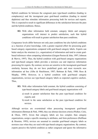 C. ESSAY II: THE BEAUTY OF MODERATELY INCONGRUENT SIMILARITY
-98-
Hybrid conditions lie between the congruent pure type-based condition (leading to
complacency) and the incongruent pure goal-based condition (leading to mental
depletion) and thus stimulate information processing both for novices and experts.
This is expected to result in significant differences in the satisfaction between the pure
and the hybrid conditions. Hence,
H2: With other information held constant, category labels and category
organizations will interact to predict satisfaction, such that hybrid
conditions will result in greater satisfaction than pure conditions.
Congruence levels differ between not only pure conditions but also hybrid conditions
as a function of prior knowledge, with a greater required effort for processing goal-
based category organizations compared with goal-based category labels. Experts can
better analyze the structure (i.e., organization) of information and tend to create goal-
based inferences when comparing information (Gregan-Paxton & John, 1997; Johnson
& Mervis, 1997). Thus, the hybrid condition with goal-based category organizations
and type-based category labels provides a newness cue and improves information
processing for experts. By contrast, novices are sensitive to the incongruent goal-based
similarity because they do not have predefined goals and must reconcile new
information ad hoc (Alba & Hutchinson, 1987; Bettman & Park, 1980; Ross &
Murphy, 1999). However, in a hybrid condition with goal-based category
organizations, novices use type-based category labels as expected cognitive anchors.
Thus,
H3: With other information held constant, the hybrid condition consisting of
type-based category labels and goal-based category organizations will
a) result in greater satisfaction than the pure type-based condition for
experts; and
b) result in the same satisfaction as the pure type-based condition for
novices.
Although novices are overstrained when processing incongruent goal-based
information (Bettman & Park, 1980), they use abstract decision criteria (Walker, Celsi,
& Olson, 1987). Given that category labels are less complex than category
organizations, assign a specific meaning to attributes, and form preferences (Huffman
& Houston, 1993), novices are assumed to consider goal-based category labels as
newness cues when they are used with type-based category organizations. By contrast,
experts perceive this hybrid condition as rather congruent and ignore the informative
 