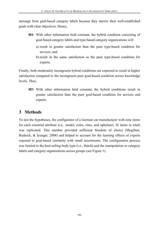 C. ESSAY II: THE BEAUTY OF MODERATELY INCONGRUENT SIMILARITY
-99-
message from goal-based category labels because they narrow their well-established
goals with clear objectives. Hence,
H4: With other information held constant, the hybrid condition consisting of
goal-based category labels and type-based category organizations will
a) result in greater satisfaction than the pure type-based condition for
novices; and
b) result in the same satisfaction as the pure type-based condition for
experts.
Finally, both moderately incongruent hybrid conditions are expected to result in higher
satisfaction compared to the incongruent pure goal-based condition across knowledge
levels. Thus,
H5: With other information held constant, the hybrid conditions result in
greater satisfaction than the pure goal-based condition for novices and
experts.
3 Methods
To test the hypotheses, the configurator of a German car manufacturer with nine items
for each essential attribute (i.e., model, color, rims, and upholster; 36 items in total)
was replicated. This number provided sufficient freedom of choice (Mogilner,
Rudnick, & Iyengar, 2008) and helped to account for the learning effects of experts
exposed to goal-based similarity with small assortments. The configuration process
was limited to the best-selling body type (i.e., Hatch) and the manipulation to category
labels and category organizations across groups (see Figure 1).
 