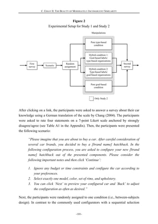 C. ESSAY II: THE BEAUTY OF MODERATELY INCONGRUENT SIMILARITY
-101-
Figure 2
Experimental Setup for Study 1 and Study 2
After clicking on a link, the participants were asked to answer a survey about their car
knowledge using a German translation of the scale by Chang (2004). The participants
were asked to rate four statements on a 7-point Likert scale anchored by strongly
disagree/agree (see Table A1 in the Appendix). Then, the participants were presented
the following scenario:
“Please imagine that you are about to buy a car. After careful consideration of
several car brands, you decided to buy a [brand name] hatchback. In the
following configuration process, you are asked to configure your new [brand
name] hatchback out of the presented components. Please consider the
following important notes and then click ‘Continue’:
1. Ignore any budget or time constraints and configure the car according to
your preferences.
2. Select exactly one model, color, set of rims, and upholstery.
3. You can click ‘Next’ to preview your configured car and ‘Back’ to adjust
the configuration as often as desired.”
Next, the participants were randomly assigned to one condition (i.e., between-subjects
design). In contrast to the commonly used configurators with a sequential selection
 