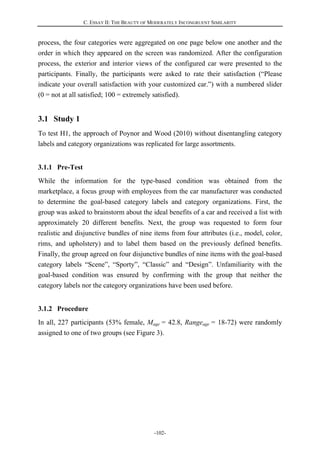 C. ESSAY II: THE BEAUTY OF MODERATELY INCONGRUENT SIMILARITY
-102-
process, the four categories were aggregated on one page below one another and the
order in which they appeared on the screen was randomized. After the configuration
process, the exterior and interior views of the configured car were presented to the
participants. Finally, the participants were asked to rate their satisfaction (“Please
indicate your overall satisfaction with your customized car.”) with a numbered slider
(0 = not at all satisfied; 100 = extremely satisfied).
3.1 Study 1
To test H1, the approach of Poynor and Wood (2010) without disentangling category
labels and category organizations was replicated for large assortments.
3.1.1 Pre-Test
While the information for the type-based condition was obtained from the
marketplace, a focus group with employees from the car manufacturer was conducted
to determine the goal-based category labels and category organizations. First, the
group was asked to brainstorm about the ideal benefits of a car and received a list with
approximately 20 different benefits. Next, the group was requested to form four
realistic and disjunctive bundles of nine items from four attributes (i.e., model, color,
rims, and upholstery) and to label them based on the previously defined benefits.
Finally, the group agreed on four disjunctive bundles of nine items with the goal-based
category labels “Scene”, “Sporty”, “Classic” and “Design”. Unfamiliarity with the
goal-based condition was ensured by confirming with the group that neither the
category labels nor the category organizations have been used before.
3.1.2 Procedure
In all, 227 participants (53% female, Mage = 42.8, Rangeage = 18-72) were randomly
assigned to one of two groups (see Figure 3).
 