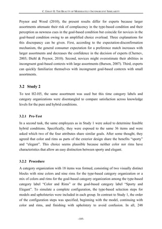 C. ESSAY II: THE BEAUTY OF MODERATELY INCONGRUENT SIMILARITY
-105-
Poynor and Wood (2010), the present results differ for experts because larger
assortments attenuate their risk of complacency in the type-based condition and their
perception as newness cues in the goal-based condition but coincide for novices in the
goal-based condition owing to an amplified choice overload. Three explanations for
this discrepancy can be given. First, according to the expectation-disconfirmation
mechanism, the general consumer expectation for a preference match increases with
larger assortments and decreases the confidence in the decision of experts (Chernev,
2003; Diehl & Poynor, 2010). Second, novices might overestimate their abilities in
incongruent goal-based contexts with large assortments (Burson, 2007). Third, experts
can quickly familiarize themselves with incongruent goal-based contexts with small
assortments.
3.2 Study 2
To test H2-H5, the same assortment was used but this time category labels and
category organizations were disentangled to compare satisfaction across knowledge
levels for the pure and hybrid conditions.
3.2.1 Pre-Test
In a second task, the same employees as in Study 1 were asked to determine feasible
hybrid conditions. Specifically, they were exposed to the same 36 items and were
asked which two of the four attributes share similar goals. After some thought, they
agreed that color and rims as parts of the exterior design share the benefits “sporty”
and “elegant”. This choice seems plausible because neither color nor rims have
characteristics that allow an easy distinction between sporty and elegant.
3.2.2 Procedure
A category organization with 18 items was formed, consisting of two visually distinct
blocks with nine colors and nine rims for the type-based category organization or a
mix of colors and rims for the goal-based category organization among the type-based
category label “Color and Rims” or the goal-based category label “Sporty and
Elegant”. To simulate a complete configuration, the type-based selection steps for
models and upholsteries were included in each group. In contrast to Study 1, the order
of the configuration steps was specified, beginning with the model, continuing with
color and rims, and finishing with upholstery to avoid confusion. In all, 248
 