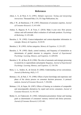 C. ESSAY II: THE BEAUTY OF MODERATELY INCONGRUENT SIMILARITY
-111-
References
Aiken, L. S., & West, S. G. (1991). Multiple regression: Testing and interpreting
interactions. Thousand Oaks, CA, US: Sage Publications, Inc.
Alba, J. W., & Hutchinson, J. W. (1987). Dimensions of consumer expertise. Journal
of Consumer Research, 13, 411-454.
Atakan, S., Bagozzi, R. P., & Yoon, C. (2014). Make it your own: How process
valence and self-construal affect evaluation of self-made products. Psychology
& Marketing, 31, 451-468.
Barsalou, L. W. (1982). Context-independent and context-dependent information in
concepts. Memory & Cognition, 10, 82-93.
Barsalou, L. W. (1983). Ad hoc categories. Memory & Cognition, 11, 211-227.
Barsalou, L. W. (1985). Ideals, central tendency, and frequency of instantiation as
determinants of graded structure in categories. Journal of Experimental
Psychology: Learning, Memory, and Cognition, 11, 629-654.
Barsalou, L. W., & Ross, B. H. (1986). The roles of automatic and strategic processing
in sensitivity to superordinate and property frequency. Journal of Experimental
Psychology: Learning, Memory, and Cognition, 12, 116-134.
Berry, L. L., Seiders, K., & Grewal, D. (2002). Understanding service convenience.
Journal of Marketing, 66(3), 1-17.
Bettman, J. R., & Park, C. W. (1980). Effects of prior knowledge and experience and
phase of the choice process on consumer decision processes: A protocol
analysis. Journal of Consumer Research, 7, 234-248.
Bettman, J. R., & Sujan, M. (1987). Effects of framing on evaluation of comparable
and noncomparable alternatives by expert and novice consumers. Journal of
Consumer Research, 14, 141-154.
Biehal, G., & Chakravarti, D. (1982). Information-presentation format and learning
goals as determinants of consumers' memory retrieval and choice processes.
Journal of Consumer Research, 8, 431-441.
 