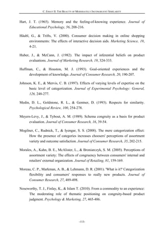C. ESSAY II: THE BEAUTY OF MODERATELY INCONGRUENT SIMILARITY
-113-
Hart, J. T. (1965). Memory and the feeling-of-knowing experience. Journal of
Educational Psychology, 56, 208-216.
Häubl, G., & Trifts, V. (2000). Consumer decision making in online shopping
environments: The effects of interactive decision aids. Marketing Science, 19,
4-21.
Huber, J., & McCann, J. (1982). The impact of inferential beliefs on product
evaluations. Journal of Marketing Research, 19, 324-333.
Huffman, C., & Houston, M. J. (1993). Goal-oriented experiences and the
development of knowledge. Journal of Consumer Research, 20, 190-207.
Johnson, K. E., & Mervis, C. B. (1997). Effects of varying levels of expertise on the
basic level of categorization. Journal of Experimental Psychology: General,
126, 248-277.
Medin, D. L., Goldstone, R. L., & Gentner, D. (1993). Respects for similarity.
Psychological Review, 100, 254-278.
Meyers-Levy, J., & Tybout, A. M. (1989). Schema congruity as a basis for product
evaluation. Journal of Consumer Research, 16, 39-54.
Mogilner, C., Rudnick, T., & Iyengar, S. S. (2008). The mere categorization effect:
How the presence of categories increases choosers' perceptions of assortment
variety and outcome satisfaction. Journal of Consumer Research, 35, 202-215.
Morales, A., Kahn, B. E., McAlister, L., & Broniarczyk, S. M. (2005). Perceptions of
assortment variety: The effects of congruency between consumers' internal and
retailers' external organization. Journal of Retailing, 81, 159-169.
Moreau, C. P., Markman, A. B., & Lehmann, D. R. (2001). 'What is it?' Categorization
flexibility and consumers' responses to really new products. Journal of
Consumer Research, 27, 489-498.
Noseworthy, T. J., Finlay, K., & Islam T. (2010). From a commodity to an experience:
The moderating role of thematic positioning on congruity-based product
judgment. Psychology & Marketing, 27, 465-486.
 