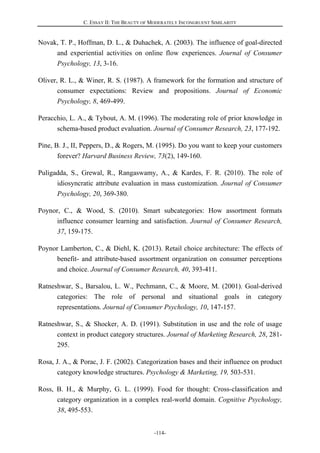 C. ESSAY II: THE BEAUTY OF MODERATELY INCONGRUENT SIMILARITY
-114-
Novak, T. P., Hoffman, D. L., & Duhachek, A. (2003). The influence of goal-directed
and experiential activities on online flow experiences. Journal of Consumer
Psychology, 13, 3-16.
Oliver, R. L., & Winer, R. S. (1987). A framework for the formation and structure of
consumer expectations: Review and propositions. Journal of Economic
Psychology, 8, 469-499.
Peracchio, L. A., & Tybout, A. M. (1996). The moderating role of prior knowledge in
schema-based product evaluation. Journal of Consumer Research, 23, 177-192.
Pine, B. J., II, Peppers, D., & Rogers, M. (1995). Do you want to keep your customers
forever? Harvard Business Review, 73(2), 149-160.
Puligadda, S., Grewal, R., Rangaswamy, A., & Kardes, F. R. (2010). The role of
idiosyncratic attribute evaluation in mass customization. Journal of Consumer
Psychology, 20, 369-380.
Poynor, C., & Wood, S. (2010). Smart subcategories: How assortment formats
influence consumer learning and satisfaction. Journal of Consumer Research,
37, 159-175.
Poynor Lamberton, C., & Diehl, K. (2013). Retail choice architecture: The effects of
benefit- and attribute-based assortment organization on consumer perceptions
and choice. Journal of Consumer Research, 40, 393-411.
Ratneshwar, S., Barsalou, L. W., Pechmann, C., & Moore, M. (2001). Goal-derived
categories: The role of personal and situational goals in category
representations. Journal of Consumer Psychology, 10, 147-157.
Ratneshwar, S., & Shocker, A. D. (1991). Substitution in use and the role of usage
context in product category structures. Journal of Marketing Research, 28, 281-
295.
Rosa, J. A., & Porac, J. F. (2002). Categorization bases and their influence on product
category knowledge structures. Psychology & Marketing, 19, 503-531.
Ross, B. H., & Murphy, G. L. (1999). Food for thought: Cross-classification and
category organization in a complex real-world domain. Cognitive Psychology,
38, 495-553.
 