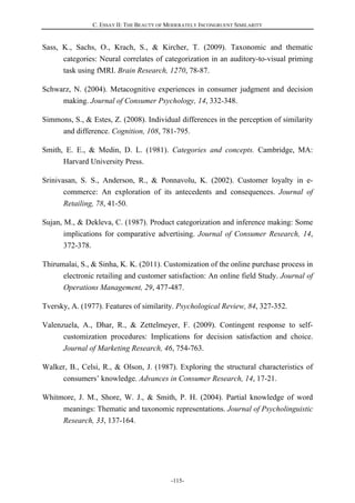 C. ESSAY II: THE BEAUTY OF MODERATELY INCONGRUENT SIMILARITY
-115-
Sass, K., Sachs, O., Krach, S., & Kircher, T. (2009). Taxonomic and thematic
categories: Neural correlates of categorization in an auditory-to-visual priming
task using fMRI. Brain Research, 1270, 78-87.
Schwarz, N. (2004). Metacognitive experiences in consumer judgment and decision
making. Journal of Consumer Psychology, 14, 332-348.
Simmons, S., & Estes, Z. (2008). Individual differences in the perception of similarity
and difference. Cognition, 108, 781-795.
Smith, E. E., & Medin, D. L. (1981). Categories and concepts. Cambridge, MA:
Harvard University Press.
Srinivasan, S. S., Anderson, R., & Ponnavolu, K. (2002). Customer loyalty in e-
commerce: An exploration of its antecedents and consequences. Journal of
Retailing, 78, 41-50.
Sujan, M., & Dekleva, C. (1987). Product categorization and inference making: Some
implications for comparative advertising. Journal of Consumer Research, 14,
372-378.
Thirumalai, S., & Sinha, K. K. (2011). Customization of the online purchase process in
electronic retailing and customer satisfaction: An online field Study. Journal of
Operations Management, 29, 477-487.
Tversky, A. (1977). Features of similarity. Psychological Review, 84, 327-352.
Valenzuela, A., Dhar, R., & Zettelmeyer, F. (2009). Contingent response to self-
customization procedures: Implications for decision satisfaction and choice.
Journal of Marketing Research, 46, 754-763.
Walker, B., Celsi, R., & Olson, J. (1987). Exploring the structural characteristics of
consumers’ knowledge. Advances in Consumer Research, 14, 17-21.
Whitmore, J. M., Shore, W. J., & Smith, P. H. (2004). Partial knowledge of word
meanings: Thematic and taxonomic representations. Journal of Psycholinguistic
Research, 33, 137-164.
 