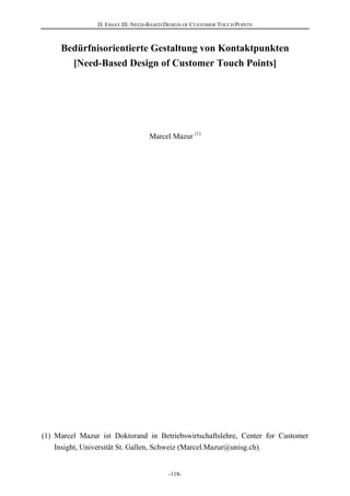 D. ESSAY III: NEED-BASED DESIGN OF CUSTOMER TOUCH POINTS
-118-
Bedürfnisorientierte Gestaltung von Kontaktpunkten
[Need-Based Design of Customer Touch Points]
Marcel Mazur (1)
(1) Marcel Mazur ist Doktorand in Betriebswirtschaftslehre, Center for Customer
Insight, Universität St. Gallen, Schweiz (Marcel.Mazur@unisg.ch).
 