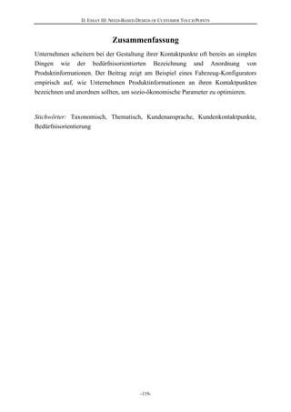 D. ESSAY III: NEED-BASED DESIGN OF CUSTOMER TOUCH POINTS
-119-
Zusammenfassung
Unternehmen scheitern bei der Gestaltung ihrer Kontaktpunkte oft bereits an simplen
Dingen wie der bedürfnisorientierten Bezeichnung und Anordnung von
Produktinformationen. Der Beitrag zeigt am Beispiel eines Fahrzeug-Konfigurators
empirisch auf, wie Unternehmen Produktinformationen an ihren Kontaktpunkten
bezeichnen und anordnen sollten, um sozio-ökonomische Parameter zu optimieren.
Stichwörter: Taxonomisch, Thematisch, Kundenansprache, Kundenkontaktpunkte,
Bedürfnisorientierung
 