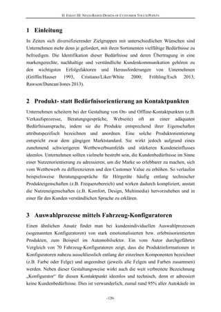D. ESSAY III: NEED-BASED DESIGN OF CUSTOMER TOUCH POINTS
-120-
1 Einleitung
In Zeiten sich diversifizierender Zielgruppen mit unterschiedlichen Wünschen sind
Unternehmen mehr denn je gefordert, mit ihren Sortimenten vielfältige Bedürfnisse zu
befriedigen. Die Identifikation dieser Bedürfnisse und deren Übertragung in eine
markengerechte, nachhaltige und verständliche Kundenkommunikation gehören zu
den wichtigsten Erfolgsfaktoren und Herausforderungen von Unternehmen
(Griffin/Hauser 1993, Cristiano/Liker/White 2000; Fröhling/Esch 2013;
Rawson/Duncan/Jones 2013).
2 Produkt- statt Bedürfnisorientierung an Kontaktpunkten
Unternehmen scheitern bei der Gestaltung von On- und Offline-Kontaktpunkten (z.B.
Verkaufsprozesse, Beratungsgespräche, Webseite) oft an einer adäquaten
Bedürfnisansprache, indem sie die Produkte entsprechend ihrer Eigenschaften
attributspezifisch bezeichnen und anordnen. Eine solche Produktorientierung
entspricht zwar dem gängigen Marktstandard. Sie wirkt jedoch aufgrund eines
zunehmend schwierigeren Wettbewerbsumfelds und stärkeren Kundeneinflusses
ideenlos. Unternehmen sollten vielmehr bestrebt sein, die Kundenbedürfnisse im Sinne
einer Nutzenorientierung zu adressieren, um die Marke so erlebbarer zu machen, sich
vom Wettbewerb zu differenzieren und den Customer Value zu erhöhen. So verlaufen
beispielsweise Beratungsgespräche für Hörgeräte häufig entlang technischer
Produkteigenschaften (z.B. Frequenzbereich) und wirken dadurch kompliziert, anstatt
die Nutzeneigenschaften (z.B. Komfort, Design, Multimedia) hervorzuheben und in
einer für den Kunden verständlichen Sprache zu erklären.
3 Auswahlprozesse mittels Fahrzeug-Konfiguratoren
Einen ähnlichen Ansatz findet man bei kundenindividuellen Auswahlprozessen
(sogenannten Konfiguratoren) von stark emotionalisierten bzw. erlebnisorientierten
Produkten, zum Beispiel im Automobilsektor. Ein vom Autor durchgeführter
Vergleich von 70 Fahrzeug-Konfiguratoren zeigt, dass die Produktinformationen in
Konfiguratoren nahezu ausschliesslich entlang der einzelnen Komponenten bezeichnet
(z.B. Farbe oder Felge) und angeordnet (jeweils alle Felgen und Farben zusammen)
werden. Neben dieser Gestaltungsweise wirkt auch die weit verbreitete Bezeichnung
„Konfigurator“ für diesen Kontaktpunkt ideenlos und technisch, denn er adressiert
keine Kundenbedürfnisse. Dies ist verwunderlich, zumal rund 95% aller Autokäufe im
 