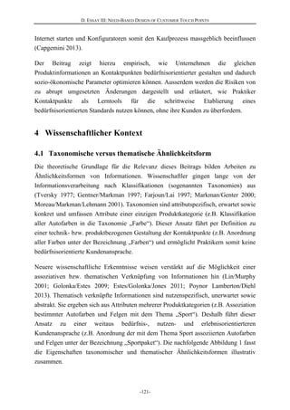 D. ESSAY III: NEED-BASED DESIGN OF CUSTOMER TOUCH POINTS
-121-
Internet starten und Konfiguratoren somit den Kaufprozess massgeblich beeinflussen
(Capgemini 2013).
Der Beitrag zeigt hierzu empirisch, wie Unternehmen die gleichen
Produktinformationen an Kontaktpunkten bedürfnisorientierter gestalten und dadurch
sozio-ökonomische Parameter optimieren können. Ausserdem werden die Risiken von
zu abrupt umgesetzten Änderungen dargestellt und erläutert, wie Praktiker
Kontaktpunkte als Lerntools für die schrittweise Etablierung eines
bedürfnisorientierten Standards nutzen können, ohne ihre Kunden zu überfordern.
4 Wissenschaftlicher Kontext
4.1 Taxonomische versus thematische Ähnlichkeitsform
Die theoretische Grundlage für die Relevanz dieses Beitrags bilden Arbeiten zu
Ähnlichkeitsformen von Informationen. Wissenschaftler gingen lange von der
Informationsverarbeitung nach Klassifikationen (sogenannten Taxonomien) aus
(Tversky 1977; Gentner/Markman 1997; Farjoun/Lai 1997; Markman/Genter 2000;
Moreau/Markman/Lehmann 2001). Taxonomien sind attributspezifisch, erwartet sowie
konkret und umfassen Attribute einer einzigen Produktkategorie (z.B. Klassifikation
aller Autofarben in die Taxonomie „Farbe“). Dieser Ansatz führt per Definition zu
einer technik- bzw. produktbezogenen Gestaltung der Kontaktpunkte (z.B. Anordnung
aller Farben unter der Bezeichnung „Farben“) und ermöglicht Praktikern somit keine
bedürfnisorientierte Kundenansprache.
Neuere wissenschaftliche Erkenntnisse weisen verstärkt auf die Möglichkeit einer
assoziativen bzw. thematischen Verknüpfung von Informationen hin (Lin/Murphy
2001; Golonka/Estes 2009; Estes/Golonka/Jones 2011; Poynor Lamberton/Diehl
2013). Thematisch verknüpfte Informationen sind nutzenspezifisch, unerwartet sowie
abstrakt. Sie ergeben sich aus Attributen mehrerer Produktkategorien (z.B. Assoziation
bestimmter Autofarben und Felgen mit dem Thema „Sport“). Deshalb führt dieser
Ansatz zu einer weitaus bedürfnis-, nutzen- und erlebnisorientierteren
Kundenansprache (z.B. Anordnung der mit dem Thema Sport assoziierten Autofarben
und Felgen unter der Bezeichnung „Sportpaket“). Die nachfolgende Abbildung 1 fasst
die Eigenschaften taxonomischer und thematischer Ähnlichkeitsformen illustrativ
zusammen.
 