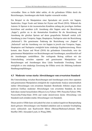 D. ESSAY III: NEED-BASED DESIGN OF CUSTOMER TOUCH POINTS
-123-
verwendbar. Denn es bleibt dabei unklar, ob die gefundenen Effekte durch die
Bezeichnungen, Anordnungen oder beide Aspekte verursacht werden.
Ein Beispiel ist die Manipulation einer Speisekarte mit jeweils vier Suppen,
Sandwiches, Finger Foods und Salaten bei Poynor und Wood (2010). Während die
Autoren 16 Speisen in der taxonomischen Kondition entlang der jeweiligen Attribute
bezeichnen und anordnen (z.B. Anordnung aller Suppen unter der Bezeichnung
„Suppe“), greifen sie in der thematischen Kondition für die Bezeichnung und
Anordnung der gleichen Speisen auf deren geografische Herkunft zurück (z.B.
Anordnung je einer Vorspeise, Suppe, Hauptspeise, Nachspeise unter der Bezeichnung
„Italienisch“). Die gemeinsame Änderung der Bezeichnung von „Suppen“ in
„Italienisch“ und der Anordnung von vier Suppen in jeweils eine Vorspeise, Suppe,
Hauptspeise und Nachspeise ermöglicht keine eindeutige Ergebniszuweisung. Hinzu
kommt, dass Poynor und Wood (2010) die gefundenen Unterschiede, trotz der
gemeinsamen Manipulation von Bezeichnungen und Anordnungen, ausschliesslich auf
die Anordnungen zurückführen. Der vorliegende Beitrag schliesst mit der
Unterscheidung zwischen separater und gemeinsamer Manipulation von
Bezeichnungen und Anordnungen diese Lücke bestehender Forschung. Damit
ermöglicht er eine eindeutige Zuweisung der Effekte sowie die Ableitung konkreter
Handlungsempfehlungen.
4.3 Moderate versus starke Abweichungen vom erwarteten Standard
Die Unterscheidung zwischen Bezeichnungen und Anordnungen sowie ihrer separaten
und gemeinsamen Manipulation ermöglicht die vergleichende Analyse unterschiedlich
starker Abweichungen vom erwarteten Standard. Bestehende Arbeiten zeigen einen
positiven Einfluss moderater Abweichungen vom erwarteten Standard, da diese
Individuen mental herausfordern (Meyers-Levy/Tybout 1989; Peracchio/Tybout 1996;
Noseworthy/Finlay/Islam 2010) und weder demotivieren (keine Abweichung vom
Standard) noch ermüden (starke Abweichungen vom Standard).
Dieser positive Effekt kann sich jedoch bei einer zu starken kognitiven Beanspruchung
durch grössere Abweichungen vom Standard umkehren und zu mentaler Erschöpfung
sowie schliesslich zum Kaufverzicht führen (Moreau/Markman/Lehmann 2001;
Hoeffler 2003; Alexander/Lynch, Jr./Wang 2008).
 