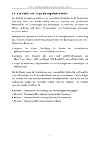 D. ESSAY III: NEED-BASED DESIGN OF CUSTOMER TOUCH POINTS
-124-
4.4 Konzeption und Design der empirischen Studie
Das Ziel der empirischen Studie war es, wesentliche Schwächen in der bestehenden
Forschung durch die Unterscheidung zwischen separater und gemeinsamer
Manipulation von Bezeichnungen und Anordnungen zu adressieren. So können die
Effekte moderater und starker Abweichungen vom Marktstandard miteinander
verglichen werden.
Konfiguratoren eignen sich in dreifacher Hinsicht für die experimentelle Untersuchung
des Einflusses unterschiedlicher Gestaltungsoptionen von Kontaktpunkten auf sozio-
ökonomische Parameter:
1. aufgrund der aktiven Beteiligung der Kunden am Auswahlprozess
(Dellaert/Stremersch 2005; Franke/Schreier/Kaiser 2010);
2. aufgrund ihrer Funktion als Lern- und Marktforschungstools und
(Pine/Peppers/Rogers 1995; von Hippel 2001; Randall/Terwiesch/Ulrich 2007); und
3. wegen der einfachen Manipulierbarkeit von Bezeichnungen und Anordnungen von
Informationen.
Für die Studie wurde der Konfigurator eines Automobilherstellers für ein Modell in
seinen Grundzügen mit 36 Produktinformationen (je neun Motoren, Farben, Felgen
und Polster) aus dem aktuellen Sortiment nachprogrammiert. Nach Klick auf den
Umfragelink wurden die Probanden zufällig einer der folgenden vier Gruppen
zugeordnet (siehe Abbildung 2):
Gruppe 1: Taxonomische Bezeichnung und Anordnung (Kontrollgruppe)
Gruppe 2: Thematische Bezeichnung/Taxonomische Anordnung
Gruppe 3: Taxonomische Bezeichnung/Thematische Anordnung
Gruppe 4: Thematische Bezeichnung und Anordnung
 
