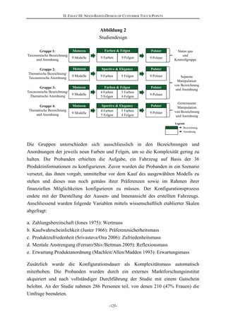 D. ESSAY III: NEED-BASED DESIGN OF CUSTOMER TOUCH POINTS
-125-
9 Felgen 9 Polster9 Modelle 9 Farben
Motoren Farben & Felgen PolsterGruppe 1:
Taxonomische Bezeichnung
und Anordnung
Gruppe 2:
Thematische Bezeichnung/
Taxonomische Anordnung
9 Felgen9 Modelle 9 Farben
Motoren Sportive & Elegance
Separate
Manipulation
von Bezeichnung
und Anordnung
Gruppe 3:
Taxonomische Bezeichnung/
Thematische Anordnung
Gruppe 4:
Thematische Bezeichnung
und Anordnung
5 Farben
4 Felgen
9 Modelle
4 Farben
5 Felgen
Motoren Farben & Felgen
5 Farben
4 Felgen
9 Modelle
4 Farben
5 Felgen
Motoren Sportive & Elegance
Bezeichnung
Anordnung
Gemeinsame
Manipulation
von Bezeichnung
und Anordnung
Status quo
und
Kontrollgruppe
9 Polster
Polster
9 Polster
Polster
9 Polster
Polster
Legende
Abbildung 2
Studiendesign
Die Gruppen unterschieden sich ausschliesslich in den Bezeichnungen und
Anordnungen der jeweils neun Farben und Felgen, um so die Komplexität gering zu
halten. Die Probanden erhielten die Aufgabe, ein Fahrzeug auf Basis der 36
Produktinformationen zu konfigurieren. Zuvor wurden die Probanden in ein Szenario
versetzt, das ihnen vorgab, unmittelbar vor dem Kauf des ausgewählten Modells zu
stehen und dieses nun noch gemäss ihrer Präferenzen sowie im Rahmen ihrer
finanziellen Möglichkeiten konfigurieren zu müssen. Der Konfigurationsprozess
endete mit der Darstellung der Aussen- und Innenansicht des erstellten Fahrzeugs.
Anschliessend wurden folgende Variablen mittels wissenschaftlich etablierter Skalen
abgefragt:
a. Zahlungsbereitschaft (Jones 1975): Wertmass
b. Kaufwahrscheinlichkeit (Juster 1966): Präferenzsicherheitsmass
c. Produktzufriedenheit (Srivastava/Oza 2006): Zufriedenheitsmass
d. Mentale Anstrengung (Ferraro/Shiv/Bettman 2005): Reflexionsmass
e. Erwartung Produktanordnung (Machleit/Allen/Madden 1993): Erwartungsmass
Zusätzlich wurde die Konfigurationsdauer als Komplexitätsmass automatisch
miterhoben. Die Probanden wurden durch ein externes Marktforschungsinstitut
akquiriert und nach vollständiger Durchführung der Studie mit einem Gutschein
belohnt. An der Studie nahmen 286 Personen teil, von denen 210 (47% Frauen) die
Umfrage beendeten.
 