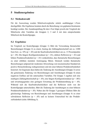 D. ESSAY III: NEED-BASED DESIGN OF CUSTOMER TOUCH POINTS
-126-
5 Studienergebnisse
5.1 Methodenwahl
Für die Auswertung wurden Mittelwertvergleiche mittels unabhängiger t-Tests
durchgeführt. Die Ergebnisse konnten durch die Berechnung von geplanten Kontrasten
bestätigt werden. Der Annahmeprüfung für den t-Test folgte jeweils der Vergleich der
Mittelwerte aller Variablen der Gruppen 2, 3 und 4 mit dem entsprechenden
Mittelwert der Kontrollgruppe.
5.2 Ergebnisse
Im Vergleich zur Kontrollgruppe (Gruppe 1) führt die Verwendung thematischer
Bezeichnungen (Gruppe 2) zu einem Anstieg der Zahlungsbereitschaft um ca. 2.000
Euro bzw. ca. 10% (p < .05) und der Kaufwahrscheinlichkeit um ca. 13 Prozentpunkte
(p < .05). Die längere Konfigurationsdauer (p < .01), stärkere Reflexion (p < .01) und
höhere Produktzufriedenheit (p < .01) verdeutlichen, dass thematische Bezeichnungen
zu einer erhöhten mentalen Anstrengung führen. Dennoch werden thematische
Bezeichnungen aufgrund der moderaten Abweichung vom taxonomischen Standard als
positive Herausforderung wahrgenommen und mit einer höheren Produktzufriedenheit
honoriert. Im Gegensatz dazu haben die Änderung der Anordnungen (Gruppe 3) sowie
die gemeinsame Änderung von Bezeichnungen und Anordnungen (Gruppe 4) einen
negativen Einfluss auf die untersuchten Variablen. Für Gruppe 3 ergeben sich eine
niedrigere Zahlungsbereitschaft (p < .05), eine längere Konfigurationsdauer (p < .001)
und erwartungsgemäss eine geringere Erwartung der Produktanordnung (p < .05).
Während sich die Kaufwahrscheinlichkeit und die Reflexion nicht von der
Kontrollgruppe unterscheiden, führt die Änderung der Anordnungen zu einer höheren
Produktzufriedenheit (p < .05). Neben den für Gruppe 3 gezeigten Effekten führt die
gleichzeitige Änderung von Bezeichnungen und Anordnungen (Gruppe 4) zu einer
schwächeren Reflexion (p < .05) und zu keinem Unterschied bei der Produkt-
zufriedenheit (siehe Abbildung 3).
 