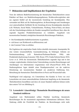D. ESSAY III: NEED-BASED DESIGN OF CUSTOMER TOUCH POINTS
-130-
7 Diskussion und Implikationen der Ergebnisse
Trotz der stärkeren Bedürfnisorientierung der thematischen Ähnlichkeitsform setzen
Praktiker auf Basis von Marktforschungsergebnissen, Wettbewerbsvergleichen oder
aus eigenem Kalkül auf die taxonomische Gestaltung der Kontaktpunkte. Dies
verwundert mit Blick auf die Studienergebnisse, da Bezeichnungen und Anordnungen
zwei unterschiedliche Stellhebel für die Gestaltung diverser Kontaktpunkte darstellen
(z.B. Webseite, Social Media, Verkaufsliteratur, Werbung, Point-of-Sale), mit denen
sich das Entscheidungsverhalten der Kunden massgeblich beeinflussen lässt, ohne die
zugrunde liegenden Produktinformationen zu verändern. Ausgehend vom
taxonomischen Standard, ermöglichen thematische Bezeichnungen Praktikern,
ihre Kontaktpunkte bedürfnisorientierter zu gestalten;
sich besser vom Wettbewerb zu differenzieren; und
den Customer Value zu erhöhen.
Die Ergebnisse der empirischen Studie liefern ebenfalls interessante Ansatzpunkte für
eine weitere wissenschaftliche Auseinandersetzung, da bisherigen Arbeiten zur
Sortimentsanordnung (z.B. Ratneshwar/Pechmann/Shocker 1996) oder
Produktindividualisierung (Lancaster 1966; Rosen 1974; Franke/Schreier/Kaiser 2010;
Levav et al. 2010) die taxonomische Ähnlichkeitsform zugrunde liegt und in den
wenigen vergleichenden Arbeiten keine Unterscheidung zwischen Bezeichnungen und
Anordnungen von Informationen vorgenommen wird (Poynor/Wood 2010). Die
Studienergebnisse legen deshalb einen Paradigmenwechsel von der reaktiven
Orientierung am taxonomischen Standard zur proaktiven Etablierung bzw.
Betrachtung der thematischen Ähnlichkeitsform in Praxis und Wissenschaft nahe.
Nachfolgend wird aufgezeigt, wie Unternehmen ihre Kunden in Form von zwei
Lernschritten mit einem unterschiedlichen Zeithorizont langfristig an die thematische
Ähnlichkeitsform heranführen und diese als neuen Standard etablieren können (siehe
dazu unterer Teil von Abbildung 4).
7.1 Lernschritt 1 (kurzfristig): Thematische Bezeichnungen als neuen
Standard etablieren
Ausgehend vom Marktstandard sollten Praktiker kurzfristig thematische
Bezeichnungen für die taxonomisch angeordneten Informationen definieren. Diese
Änderung erhöht die Flexibilität der Praktiker, da Bezeichnungen nicht mehr
 