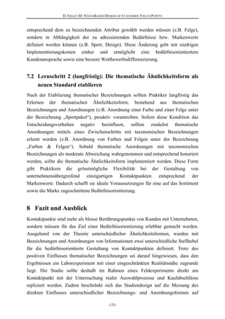 D. ESSAY III: NEED-BASED DESIGN OF CUSTOMER TOUCH POINTS
-131-
entsprechend dem zu bezeichnenden Attribut gewählt werden müssen (z.B. Felge),
sondern in Abhängigkeit der zu adressierenden Bedürfnisse bzw. Markenwerte
definiert werden können (z.B. Sport, Design). Diese Änderung geht mit niedrigen
Implementierungskosten einher und ermöglicht eine bedürfnisorientiertere
Kundenansprache sowie eine bessere Wettbewerbsdifferenzierung.
7.2 Lernschritt 2 (langfristig): Die thematische Ähnlichkeitsform als
neuen Standard etablieren
Nach der Etablierung thematischer Bezeichnungen sollten Praktiker langfristig das
Erlernen der thematischen Ähnlichkeitsform, bestehend aus thematischen
Bezeichnungen und Anordnungen (z.B. Anordnung einer Farbe und einer Felge unter
der Bezeichnung „Sportpaket“), proaktiv vorantreiben. Sofern diese Kondition das
Entscheidungsverhalten negativ beeinflusst, sollten zunächst thematische
Anordnungen mittels eines Zwischenschritts mit taxonomischen Bezeichnungen
erlernt werden (z.B. Anordnung von Farben und Felgen unter der Bezeichnung
„Farben & Felgen“). Sobald thematische Anordnungen mit taxonomischen
Bezeichnungen als moderate Abweichung wahrgenommen und entsprechend honoriert
werden, sollte die thematische Ähnlichkeitsform implementiert werden. Diese Form
gibt Praktikern die grösstmögliche Flexibilität bei der Gestaltung von
unternehmensübergreifend einzigartigen Kontaktpunkten entsprechend der
Markenwerte. Dadurch schafft sie ideale Voraussetzungen für eine auf das Sortiment
sowie die Marke zugeschnittene Bedürfnisorientierung.
8 Fazit und Ausblick
Kontaktpunkte sind mehr als blosse Berührungspunkte von Kunden mit Unternehmen,
sondern müssen für das Ziel einer Bedürfnisorientierung erlebbar gemacht werden.
Ausgehend von der Theorie unterschiedlicher Ähnlichkeitsformen, wurden mit
Bezeichnungen und Anordnungen von Informationen zwei unterschiedliche Stellhebel
für die bedürfnisorientierte Gestaltung von Kontaktpunkten definiert. Trotz des
positiven Einflusses thematischer Bezeichnungen sei darauf hingewiesen, dass den
Ergebnissen ein Laborexperiment mit einer eingeschränkten Realitätsnähe zugrunde
liegt. Die Studie sollte deshalb im Rahmen eines Feldexperiments direkt am
Kontaktpunkt mit der Untersuchung realer Auswahlprozesse und Kaufabschlüsse
repliziert werden. Zudem beschränkt sich das Studiendesign auf die Messung des
direkten Einflusses unterschiedlicher Bezeichnungs- und Anordnungsformen auf
 