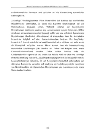 D. ESSAY III: NEED-BASED DESIGN OF CUSTOMER TOUCH POINTS
-132-
sozio-ökonomische Parameter und verzichtet auf die Untersuchung wesentlicher
Einflussgrössen.
Zukünftige Forschungsarbeiten sollten insbesondere den Einfluss des individuellen
Produktwissens untersuchen, da Laien und Experten unterschiedlich auf die
Manipulationen reagieren sollten. Während Experten auf taxonomische
Bezeichnungen nachlässig reagieren und Abweichungen hiervon honorieren, fühlen
sich Laien mit dem taxonomischen Standard wohler und sind selbst mit thematischen
Bezeichnungen überfordert. Abschliessend ist anzumerken, dass die abgeleiteten
Lernschritte lediglich auf einer Querschnittsanalyse basieren. Der langfristige
Lernschritt 2 lässt sich deshalb im Modell empirisch nicht abbilden und sollte somit
als idealtypisch aufgefasst werden. Hinzu kommt, dass die Implementierung
thematischer Anordnungen (z.B. Bundles aus Farben und Felgen) einen hohen
Kommunikationsaufwand erfordert. Zudem decken Bundles nicht alle
Kundenbedürfnisse optimal ab und lassen sich deshalb wohl nur über eine vorherige
Bedürfnisermittlung realisieren. Zukünftige Forschungsarbeiten sollten deshalb mittels
Längsschnittanalysen validieren, ob sich Konsumenten tatsächlich entsprechend der
skizzierten Lernschritte verhalten und langfristig die bedürfnisorientierte Gestaltung
von Kontaktpunkten mit thematischen Bezeichnungen und Anordnungen als neuen
Marktstandard erachten.
 
