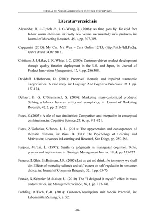 D. ESSAY III: NEED-BASED DESIGN OF CUSTOMER TOUCH POINTS
-134-
Literaturverzeichnis
Alexander, D. L./Lynch Jr., J. G./Wang, Q. (2008): As time goes by: Do cold feet
follow warm intentions for really new versus incrementally new products, in:
Journal of Marketing Research, 45, 3, pp. 307-319.
Capgemini (2013): My Car, My Way – Cars Online 12/13, (http://bit.ly/1dLFnQq,
letzter Abruf 04.09.2013).
Cristiano, J. J./Liker, J. K./White, I. C. (2000): Customer-driven product development
through quality function deployment in the U.S. and Japan, in: Journal of
Product Innovation Management, 17, 4, pp. 286-308.
Davidoff, J./Roberson, D. (2004): Preserved thematic and impaired taxonomic
categorisation: A case study, in: Language And Cognitive Processes, 19, 1, pp.
137-174.
Dellaert, B. G. C./Stremersch, S. (2005): Marketing mass-customized products:
Striking a balance between utility and complexity, in: Journal of Marketing
Research, 42, 2, pp. 219-227.
Estes, Z. (2003): A tale of two similarities: Comparison and integration in conceptual
combination, in: Cognitive Science, 27, 6, pp. 911-921.
Estes, Z./Golonka, S./Jones, L. L. (2011): The apprehension and consequences of
thematic relations, in: Ross, B. (Ed.): The Psychology of Learning and
Motivation: Advances in Learning and Research, San Diego, pp. 250-286.
Farjoun, M./Lai, L. (1997): Similarity judgments in managerial cognition: Role,
process and implications, in: Strategic Management Journal, 18, 4, pp. 255-273.
Ferraro, R./Shiv, B./Bettman, J. R. (2005): Let us eat and drink, for tomorrow we shall
die: Effects of mortality salience and self-esteem on self-regulation in consumer
choice, in: Journal of Consumer Research, 32, 1, pp. 65-75.
Franke, N./Schreier, M./Kaiser, U. (2010): The "I designed it myself" effect in mass
customization, in: Management Science, 56, 1, pp. 125-140.
Fröhling, R./Esch, F.-R. (2013): Customer-Touchpoints mit hohem Potenzial, in:
Lebensmittel Zeitung, 9, S. 52.
 