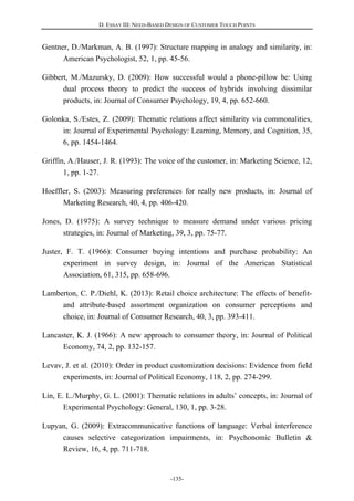 D. ESSAY III: NEED-BASED DESIGN OF CUSTOMER TOUCH POINTS
-135-
Gentner, D./Markman, A. B. (1997): Structure mapping in analogy and similarity, in:
American Psychologist, 52, 1, pp. 45-56.
Gibbert, M./Mazursky, D. (2009): How successful would a phone-pillow be: Using
dual process theory to predict the success of hybrids involving dissimilar
products, in: Journal of Consumer Psychology, 19, 4, pp. 652-660.
Golonka, S./Estes, Z. (2009): Thematic relations affect similarity via commonalities,
in: Journal of Experimental Psychology: Learning, Memory, and Cognition, 35,
6, pp. 1454-1464.
Griffin, A./Hauser, J. R. (1993): The voice of the customer, in: Marketing Science, 12,
1, pp. 1-27.
Hoeffler, S. (2003): Measuring preferences for really new products, in: Journal of
Marketing Research, 40, 4, pp. 406-420.
Jones, D. (1975): A survey technique to measure demand under various pricing
strategies, in: Journal of Marketing, 39, 3, pp. 75-77.
Juster, F. T. (1966): Consumer buying intentions and purchase probability: An
experiment in survey design, in: Journal of the American Statistical
Association, 61, 315, pp. 658-696.
Lamberton, C. P./Diehl, K. (2013): Retail choice architecture: The effects of benefit-
and attribute-based assortment organization on consumer perceptions and
choice, in: Journal of Consumer Research, 40, 3, pp. 393-411.
Lancaster, K. J. (1966): A new approach to consumer theory, in: Journal of Political
Economy, 74, 2, pp. 132-157.
Levav, J. et al. (2010): Order in product customization decisions: Evidence from field
experiments, in: Journal of Political Economy, 118, 2, pp. 274-299.
Lin, E. L./Murphy, G. L. (2001): Thematic relations in adults’ concepts, in: Journal of
Experimental Psychology: General, 130, 1, pp. 3-28.
Lupyan, G. (2009): Extracommunicative functions of language: Verbal interference
causes selective categorization impairments, in: Psychonomic Bulletin &
Review, 16, 4, pp. 711-718.
 