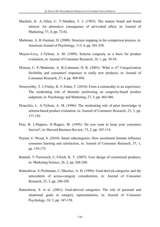 D. ESSAY III: NEED-BASED DESIGN OF CUSTOMER TOUCH POINTS
-136-
Machleit, K. A./Allen, C. T./Madden, T. J. (1993): The mature brand and brand
interest: An alternative consequence of ad-evoked affect, in: Journal of
Marketing, 57, 4, pp. 72-82.
Markman, A. B./Gentner, D. (2000): Structure mapping in the comparison process, in:
American Journal of Psychology, 113, 4, pp. 501-538.
Meyers-Levy, J./Tybout, A. M. (1989): Schema congruity as a basis for product
evaluation, in: Journal of Consumer Research, 16, 1, pp. 39-54.
Moreau, C. P./Markman, A. B./Lehmann, D. R. (2001): 'What is it?' Categorization
flexibility and consumers' responses to really new products, in: Journal of
Consumer Research, 27, 4, pp. 489-498.
Noseworthy, T. J./Finlay, K. F./Islam, T. (2010): From a commodity to an experience:
The moderating role of thematic positioning on congruity-based product
judgment, in: Psychology and Marketing, 27, 5, pp. 465-486.
Peracchio, L. A./Tybout, A. M. (1996): The moderating role of prior knowledge in
schema-based product evaluation, in: Journal of Consumer Research, 23, 3, pp.
177-192.
Pine, B. J./Peppers, D./Rogers, M. (1995): Do you want to keep your customers
forever?, in: Harvard Business Review, 73, 2, pp. 103-114.
Poynor, C./Wood, S. (2010): Smart subcategories: How assortment formats influence
consumer learning and satisfaction, in: Journal of Consumer Research, 37, 1,
pp. 159-175.
Randall, T./Terwiesch, C./Ulrich, K. T. (2007): User design of customized products,
in: Marketing Science, 26, 2, pp. 268-280.
Ratneshwar, S./Pechmann, C./Shocker, A. D. (1996): Goal-derived categories and the
antecedents of across-category consideration, in: Journal of Consumer
Research, 23, 3, pp. 240-250.
Ratneshwar, S. et al. (2001): Goal-derived categories: The role of personal and
situational goals in category representations, in: Journal of Consumer
Psychology, 10, 3, pp. 147-158.
 