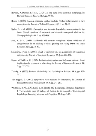 D. ESSAY III: NEED-BASED DESIGN OF CUSTOMER TOUCH POINTS
-137-
Rawson, A./Duncan, E./Jones, C. (2013): The truth about customer experience, in:
Harvard Business Review, 91, 9, pp. 90-98.
Rosen, S. (1974): Hedonic prices and implicit markets: Product differentiation in pure
competition, in: Journal of Political Economy, 82, 1, pp. 34-55.
Sachs, O. et al. (2008): Categorical and thematic knowledge representation in the
brain: Neural correlates of taxonomic and thematic conceptual relations, in:
Neuropsychologia, 46, 2, pp. 409-418.
Sass, K. et al. (2009): Taxonomic and thematic categories: Neural correlates of
categorization in an auditory-to-visual priming task using fMRI, in: Brain
Research, 1270, pp. 78-87.
Srivastava, J./Oza S. (2006): Effect of response time on perceptions of bargaining
outcomes, in: Journal of Consumer Research, 33, 2, pp. 266-272.
Sujan, M./Dekleva, C. (1987): Product categorization and inference making: Some
implications for comparative advertising, in: Journal of Consumer Research, 14,
3, pp. 372-378.
Tversky, A. (1977): Features of similarity, in: Psychological Review, 84, 4, pp. 327-
352.
Von Hippel, E. (2001): Perspective: User toolkits for innovation, in: Journal of
Product Innovation Management, 18, 4, pp. 247-257.
Whittlesea, B. W. A./Williams, L. D. (2001): The discrepancy-attribution hypothesis:
I. The heuristic basis of feelings of familiarity, in: Journal of Experimental
Psychology: Learning, Memory, and Cognition, 27, 1, pp. 3-13.
 