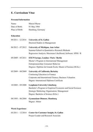 -139-
E. Curriculum Vitae
Personal Information
Name: Marcel Mazur
Date of Birth: 01 May 1984
Place of Birth: Hamburg, Germany
Education
09/2011 – 12/2014 University of St. Gallen
Doctoral Studies in Management
06/2012 – 07/2012 University of Michigan, Ann Arbor
Summer School in Quantitative Research Methods
Regression Analysis; Maximum Likelihood; Software: SPSS / R
09/2009 – 05/2011 ESCP Europe, London / Paris / Berlin
Master’s Program in International Management
Entrepreneurship; Consumer Behavior
Degrees: Diplôme de Grande École; Master of Science (M.Sc.)
05/2009 – 08/2009 University of California, Berkeley
Continuing Education in Finance
Corporate and International Finance; Business Valuation
Degree: International Diploma Certificate
10/2005 – 05/2008 Leuphana University Lüneburg
Bachelor’s Program in Empirical Economic and Social Sciences
Strategic Marketing; Organisation; Management
Degree: Bachelor of Science (B.Sc.)
08/1995 – 06/2004 Gymnasium Ohmoor, Hamburg
Degree: Abitur
Work Experience
05/2011 – 12/2014 Center for Customer Insight, St. Gallen
Project Leader and Research Associate
 