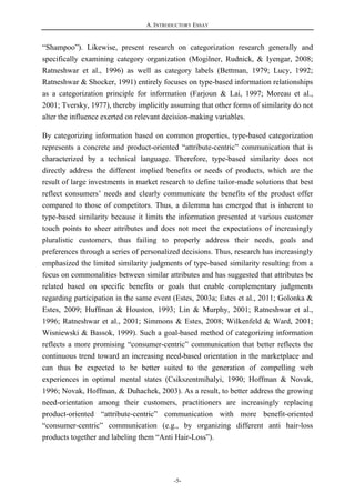 A. INTRODUCTORY ESSAY
-5-
“Shampoo”). Likewise, present research on categorization research generally and
specifically examining category organization (Mogilner, Rudnick, & Iyengar, 2008;
Ratneshwar et al., 1996) as well as category labels (Bettman, 1979; Lucy, 1992;
Ratneshwar & Shocker, 1991) entirely focuses on type-based information relationships
as a categorization principle for information (Farjoun & Lai, 1997; Moreau et al.,
2001; Tversky, 1977), thereby implicitly assuming that other forms of similarity do not
alter the influence exerted on relevant decision-making variables.
By categorizing information based on common properties, type-based categorization
represents a concrete and product-oriented “attribute-centric” communication that is
characterized by a technical language. Therefore, type-based similarity does not
directly address the different implied benefits or needs of products, which are the
result of large investments in market research to define tailor-made solutions that best
reflect consumers’ needs and clearly communicate the benefits of the product offer
compared to those of competitors. Thus, a dilemma has emerged that is inherent to
type-based similarity because it limits the information presented at various customer
touch points to sheer attributes and does not meet the expectations of increasingly
pluralistic customers, thus failing to properly address their needs, goals and
preferences through a series of personalized decisions. Thus, research has increasingly
emphasized the limited similarity judgments of type-based similarity resulting from a
focus on commonalities between similar attributes and has suggested that attributes be
related based on specific benefits or goals that enable complementary judgments
regarding participation in the same event (Estes, 2003a; Estes et al., 2011; Golonka &
Estes, 2009; Huffman & Houston, 1993; Lin & Murphy, 2001; Ratneshwar et al.,
1996; Ratneshwar et al., 2001; Simmons & Estes, 2008; Wilkenfeld & Ward, 2001;
Wisniewski & Bassok, 1999). Such a goal-based method of categorizing information
reflects a more promising “consumer-centric” communication that better reflects the
continuous trend toward an increasing need-based orientation in the marketplace and
can thus be expected to be better suited to the generation of compelling web
experiences in optimal mental states (Csikszentmihalyi, 1990; Hoffman & Novak,
1996; Novak, Hoffman, & Duhachek, 2003). As a result, to better address the growing
need-orientation among their customers, practitioners are increasingly replacing
product-oriented “attribute-centric” communication with more benefit-oriented
“consumer-centric” communication (e.g., by organizing different anti hair-loss
products together and labeling them “Anti Hair-Loss”).
 