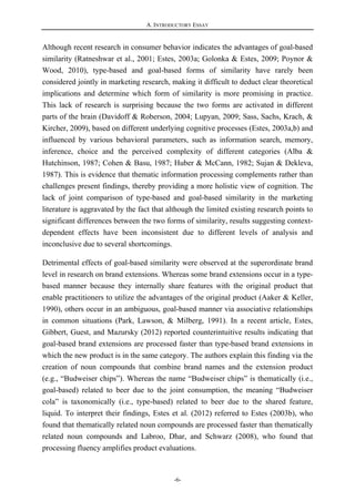 A. INTRODUCTORY ESSAY
-6-
Although recent research in consumer behavior indicates the advantages of goal-based
similarity (Ratneshwar et al., 2001; Estes, 2003a; Golonka & Estes, 2009; Poynor &
Wood, 2010), type-based and goal-based forms of similarity have rarely been
considered jointly in marketing research, making it difficult to deduct clear theoretical
implications and determine which form of similarity is more promising in practice.
This lack of research is surprising because the two forms are activated in different
parts of the brain (Davidoff & Roberson, 2004; Lupyan, 2009; Sass, Sachs, Krach, &
Kircher, 2009), based on different underlying cognitive processes (Estes, 2003a,b) and
influenced by various behavioral parameters, such as information search, memory,
inference, choice and the perceived complexity of different categories (Alba &
Hutchinson, 1987; Cohen & Basu, 1987; Huber & McCann, 1982; Sujan & Dekleva,
1987). This is evidence that thematic information processing complements rather than
challenges present findings, thereby providing a more holistic view of cognition. The
lack of joint comparison of type-based and goal-based similarity in the marketing
literature is aggravated by the fact that although the limited existing research points to
significant differences between the two forms of similarity, results suggesting context-
dependent effects have been inconsistent due to different levels of analysis and
inconclusive due to several shortcomings.
Detrimental effects of goal-based similarity were observed at the superordinate brand
level in research on brand extensions. Whereas some brand extensions occur in a type-
based manner because they internally share features with the original product that
enable practitioners to utilize the advantages of the original product (Aaker & Keller,
1990), others occur in an ambiguous, goal-based manner via associative relationships
in common situations (Park, Lawson, & Milberg, 1991). In a recent article, Estes,
Gibbert, Guest, and Mazursky (2012) reported counterintuitive results indicating that
goal-based brand extensions are processed faster than type-based brand extensions in
which the new product is in the same category. The authors explain this finding via the
creation of noun compounds that combine brand names and the extension product
(e.g., “Budweiser chips”). Whereas the name “Budweiser chips” is thematically (i.e.,
goal-based) related to beer due to the joint consumption, the meaning “Budweiser
cola” is taxonomically (i.e., type-based) related to beer due to the shared feature,
liquid. To interpret their findings, Estes et al. (2012) referred to Estes (2003b), who
found that thematically related noun compounds are processed faster than thematically
related noun compounds and Labroo, Dhar, and Schwarz (2008), who found that
processing fluency amplifies product evaluations.
 