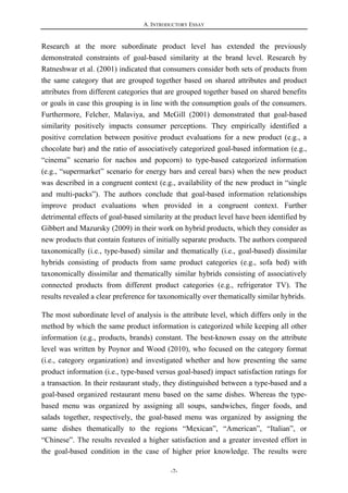 A. INTRODUCTORY ESSAY
-7-
Research at the more subordinate product level has extended the previously
demonstrated constraints of goal-based similarity at the brand level. Research by
Ratneshwar et al. (2001) indicated that consumers consider both sets of products from
the same category that are grouped together based on shared attributes and product
attributes from different categories that are grouped together based on shared benefits
or goals in case this grouping is in line with the consumption goals of the consumers.
Furthermore, Felcher, Malaviya, and McGill (2001) demonstrated that goal-based
similarity positively impacts consumer perceptions. They empirically identified a
positive correlation between positive product evaluations for a new product (e.g., a
chocolate bar) and the ratio of associatively categorized goal-based information (e.g.,
“cinema” scenario for nachos and popcorn) to type-based categorized information
(e.g., “supermarket” scenario for energy bars and cereal bars) when the new product
was described in a congruent context (e.g., availability of the new product in “single
and multi-packs”). The authors conclude that goal-based information relationships
improve product evaluations when provided in a congruent context. Further
detrimental effects of goal-based similarity at the product level have been identified by
Gibbert and Mazursky (2009) in their work on hybrid products, which they consider as
new products that contain features of initially separate products. The authors compared
taxonomically (i.e., type-based) similar and thematically (i.e., goal-based) dissimilar
hybrids consisting of products from same product categories (e.g., sofa bed) with
taxonomically dissimilar and thematically similar hybrids consisting of associatively
connected products from different product categories (e.g., refrigerator TV). The
results revealed a clear preference for taxonomically over thematically similar hybrids.
The most subordinate level of analysis is the attribute level, which differs only in the
method by which the same product information is categorized while keeping all other
information (e.g., products, brands) constant. The best-known essay on the attribute
level was written by Poynor and Wood (2010), who focused on the category format
(i.e., category organization) and investigated whether and how presenting the same
product information (i.e., type-based versus goal-based) impact satisfaction ratings for
a transaction. In their restaurant study, they distinguished between a type-based and a
goal-based organized restaurant menu based on the same dishes. Whereas the type-
based menu was organized by assigning all soups, sandwiches, finger foods, and
salads together, respectively, the goal-based menu was organized by assigning the
same dishes thematically to the regions “Mexican”, “American”, “Italian”, or
“Chinese”. The results revealed a higher satisfaction and a greater invested effort in
the goal-based condition in the case of higher prior knowledge. The results were
 