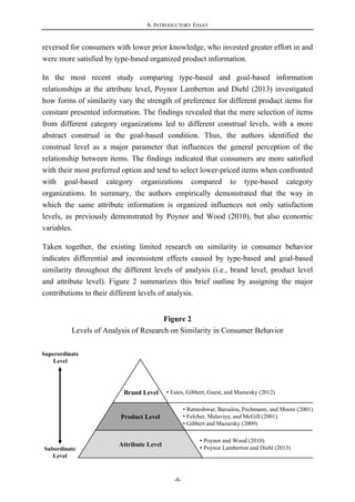 A. INTRODUCTORY ESSAY
-8-
Brand Level
Product Level
Attribute Level
• Estes, Gibbert, Guest, and Mazursky (2012)
• Ratneshwar, Barsalou, Pechmann, and Moore (2001)
• Felcher, Malaviya, and McGill (2001)
• Gibbert and Mazursky (2009)
• Poynor and Wood (2010)
• Poynor Lamberton and Diehl (2013)Subordinate
Level
Superordinate
Level
reversed for consumers with lower prior knowledge, who invested greater effort in and
were more satisfied by type-based organized product information.
In the most recent study comparing type-based and goal-based information
relationships at the attribute level, Poynor Lamberton and Diehl (2013) investigated
how forms of similarity vary the strength of preference for different product items for
constant presented information. The findings revealed that the mere selection of items
from different category organizations led to different construal levels, with a more
abstract construal in the goal-based condition. Thus, the authors identified the
construal level as a major parameter that influences the general perception of the
relationship between items. The findings indicated that consumers are more satisfied
with their most preferred option and tend to select lower-priced items when confronted
with goal-based category organizations compared to type-based category
organizations. In summary, the authors empirically demonstrated that the way in
which the same attribute information is organized influences not only satisfaction
levels, as previously demonstrated by Poynor and Wood (2010), but also economic
variables.
Taken together, the existing limited research on similarity in consumer behavior
indicates differential and inconsistent effects caused by type-based and goal-based
similarity throughout the different levels of analysis (i.e., brand level, product level
and attribute level). Figure 2 summarizes this brief outline by assigning the major
contributions to their different levels of analysis.
Figure 2
Levels of Analysis of Research on Similarity in Consumer Behavior
 